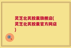 灵芝北芪胶囊旗舰店(灵芝北芪胶囊官方网店)