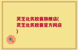 灵芝北芪胶囊旗舰店(灵芝北芪胶囊官方网店)