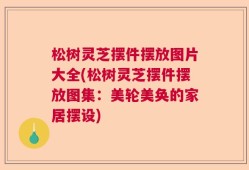 松树灵芝摆件摆放图片大全(松树灵芝摆件摆放图集：美轮美奂的家居摆设)