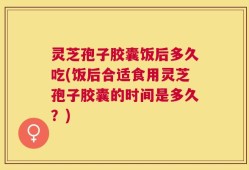 灵芝孢子胶囊饭后多久吃(饭后合适食用灵芝孢子胶囊的时间是多久？)