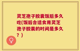 灵芝孢子胶囊饭后多久吃(饭后合适食用灵芝孢子胶囊的时间是多久？)