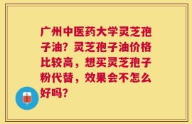 广州中医药大学灵芝孢子油？灵芝孢子油价格比较高，想买灵芝孢子粉代替，效果会不怎么好吗？