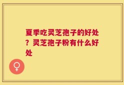夏季吃灵芝孢子的好处？灵芝孢子粉有什么好处