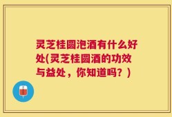 灵芝桂圆泡酒有什么好处(灵芝桂圆酒的功效与益处，你知道吗？)