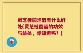 灵芝桂圆泡酒有什么好处(灵芝桂圆酒的功效与益处，你知道吗？)