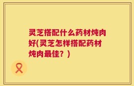 灵芝搭配什么药材炖肉好(灵芝怎样搭配药材炖肉最佳？)
