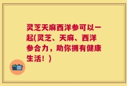 灵芝天麻西洋参可以一起(灵芝、天麻、西洋参合力，助你拥有健康生活！)