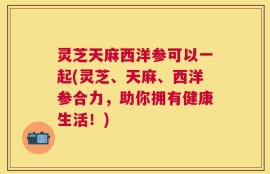 灵芝天麻西洋参可以一起(灵芝、天麻、西洋参合力，助你拥有健康生活！)