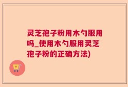 灵芝孢子粉用木勺服用吗_使用木勺服用灵芝孢子粉的正确方法)
