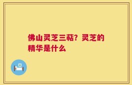 佛山灵芝三萜？灵芝的精华是什么
