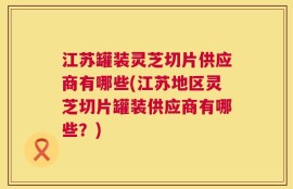 江苏罐装灵芝切片供应商有哪些(江苏地区灵芝切片罐装供应商有哪些？)