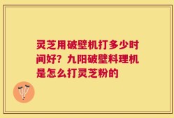 灵芝用破壁机打多少时间好？九阳破壁料理机是怎么打灵芝粉的
