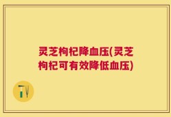 灵芝枸杞降血压(灵芝枸杞可有效降低血压)