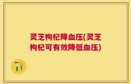 灵芝枸杞降血压(灵芝枸杞可有效降低血压)