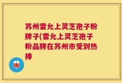 苏州雷允上灵芝孢子粉牌子(雷允上灵芝孢子粉品牌在苏州市受到热捧