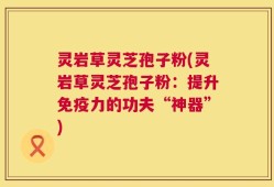灵岩草灵芝孢子粉(灵岩草灵芝孢子粉：提升免疫力的功夫“神器”)