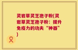 灵岩草灵芝孢子粉(灵岩草灵芝孢子粉：提升免疫力的功夫“神器”)