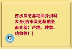 吉水灵芝基地简介资料大全(吉水灵芝基地全面介绍：产地、种类、功效等！)