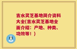 吉水灵芝基地简介资料大全(吉水灵芝基地全面介绍：产地、种类、功效等！)