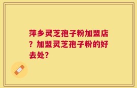 萍乡灵芝孢子粉加盟店？加盟灵芝孢子粉的好去处？