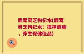 鹿茸灵芝枸杞水(鹿茸灵芝枸杞水：提神醒脑，养生保健佳品)