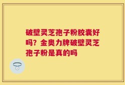 破壁灵芝孢子粉胶囊好吗？金奥力牌破壁灵芝孢子粉是真的吗