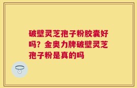 破壁灵芝孢子粉胶囊好吗？金奥力牌破壁灵芝孢子粉是真的吗