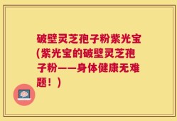 破壁灵芝孢子粉紫光宝(紫光宝的破壁灵芝孢子粉——身体健康无难题！)