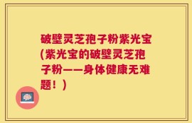 破壁灵芝孢子粉紫光宝(紫光宝的破壁灵芝孢子粉——身体健康无难题！)