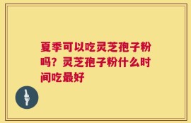 夏季可以吃灵芝孢子粉吗？灵芝孢子粉什么时间吃最好