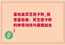 富裕县灵芝孢子粉_探索富裕县：灵芝孢子粉的神奇功效与健康益处)