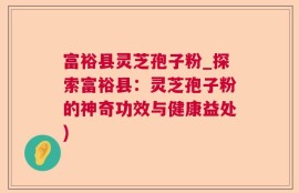 富裕县灵芝孢子粉_探索富裕县：灵芝孢子粉的神奇功效与健康益处)