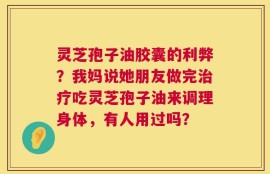 灵芝孢子油胶囊的利弊？我妈说她朋友做完治疗吃灵芝孢子油来调理身体，有人用过吗？