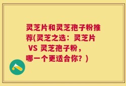 灵芝片和灵芝孢子粉推荐(灵芝之选：灵芝片 VS 灵芝孢子粉，哪一个更适合你？)