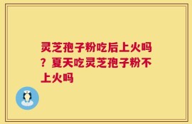 灵芝孢子粉吃后上火吗？夏天吃灵芝孢子粉不上火吗