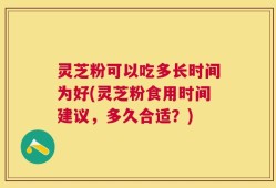 灵芝粉可以吃多长时间为好(灵芝粉食用时间建议，多久合适？)