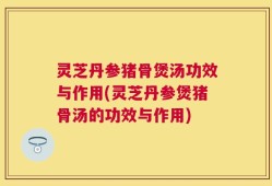 灵芝丹参猪骨煲汤功效与作用(灵芝丹参煲猪骨汤的功效与作用)