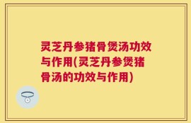 灵芝丹参猪骨煲汤功效与作用(灵芝丹参煲猪骨汤的功效与作用)