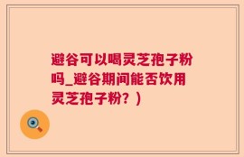 避谷可以喝灵芝孢子粉吗_避谷期间能否饮用灵芝孢子粉？)