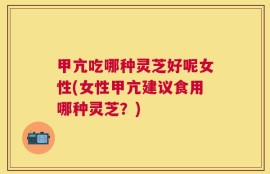 甲亢吃哪种灵芝好呢女性(女性甲亢建议食用哪种灵芝？)