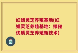 红姐灵芝养殖基地(红姐灵芝养殖基地：探秘优质灵芝养殖新技术)