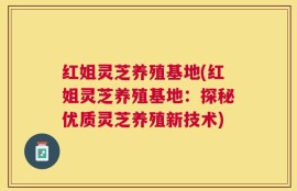 红姐灵芝养殖基地(红姐灵芝养殖基地：探秘优质灵芝养殖新技术)