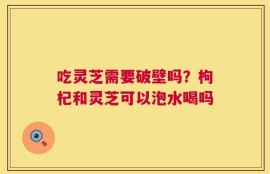 吃灵芝需要破壁吗？枸杞和灵芝可以泡水喝吗