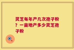 灵芝每年产几次孢子粉？一亩地产多少灵芝孢子粉