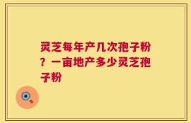 灵芝每年产几次孢子粉？一亩地产多少灵芝孢子粉