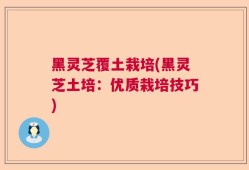 黑灵芝覆土栽培(黑灵芝土培：优质栽培技巧)