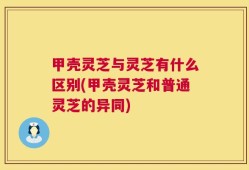 甲壳灵芝与灵芝有什么区别(甲壳灵芝和普通灵芝的异同)