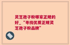 灵芝孢子粉哪家正规的好_“寻找优质正规灵芝孢子粉品牌”