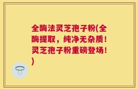 全酶法灵芝孢子粉(全酶提取，纯净无杂质！灵芝孢子粉重磅登场！)