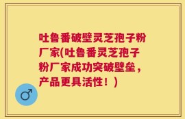 吐鲁番破壁灵芝孢子粉厂家(吐鲁番灵芝孢子粉厂家成功突破壁垒，产品更具活性！)